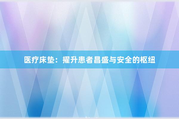 医疗床垫：擢升患者昌盛与安全的枢纽